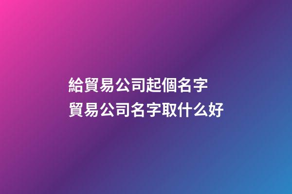 給貿易公司起個名字 貿易公司名字取什么好-第1張-公司起名-玄機派